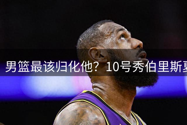 男篮最该归化他？10号秀伯里斯夏联场均23+4+4：他的外公是中国人