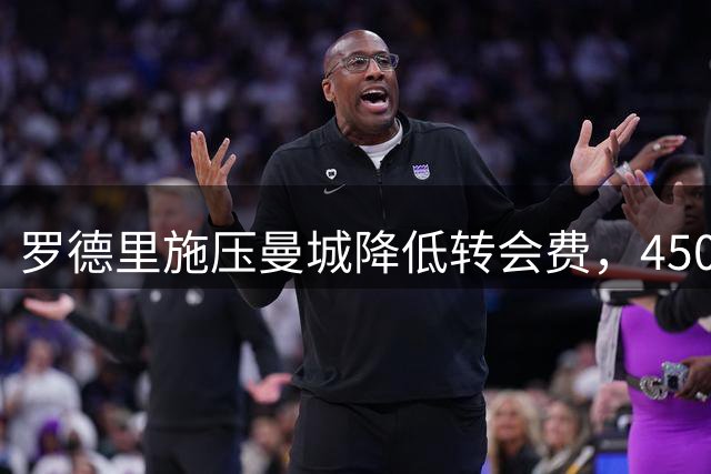 罗德里施压曼城降低转会费，4500万欧元促成皇马转会